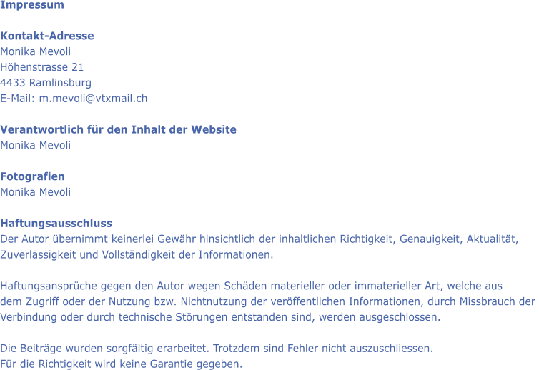 Impressum  Kontakt-Adresse Monika Mevoli Hhenstrasse 21 4433 Ramlinsburg E-Mail: m.mevoli@vtxmail.ch  Verantwortlich fr den Inhalt der Website  Monika Mevoli  Fotografien Monika Mevoli  Haftungsausschluss Der Autor bernimmt keinerlei Gewhr hinsichtlich der inhaltlichen Richtigkeit, Genauigkeit, Aktualitt,  Zuverlssigkeit und Vollstndigkeit der Informationen.  Haftungsansprche gegen den Autor wegen Schden materieller oder immaterieller Art, welche aus dem Zugriff oder der Nutzung bzw. Nichtnutzung der verffentlichen Informationen, durch Missbrauch der  Verbindung oder durch technische Strungen entstanden sind, werden ausgeschlossen.  Die Beitrge wurden sorgfltig erarbeitet. Trotzdem sind Fehler nicht auszuschliessen.  Fr die Richtigkeit wird keine Garantie gegeben.